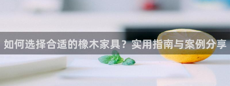 球盟会App：如何选择合适的橡木家具？实用指南与案例分享